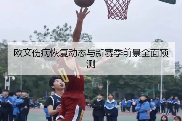 欧文伤病恢复动态与新赛季前景全面预测